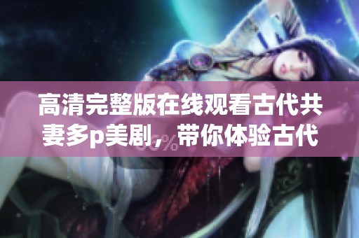 高清完整版在线观看古代共妻多p美剧，带你体验古代多元情感交织的故事