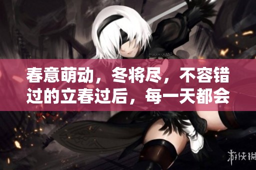 春意萌动，冬将尽，不容错过的立春过后，每一天都会变得暖和。