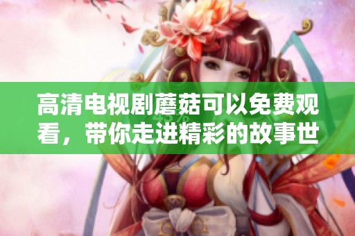 高清电视剧蘑菇可以免费观看，带你走进精彩的故事世界