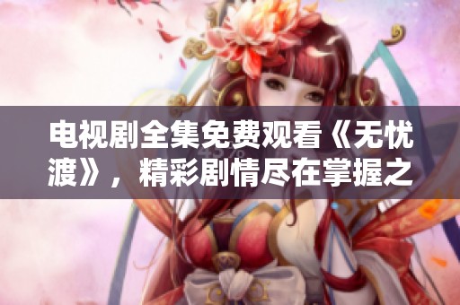 电视剧全集免费观看《无忧渡》，精彩剧情尽在掌握之中错误不再烦恼