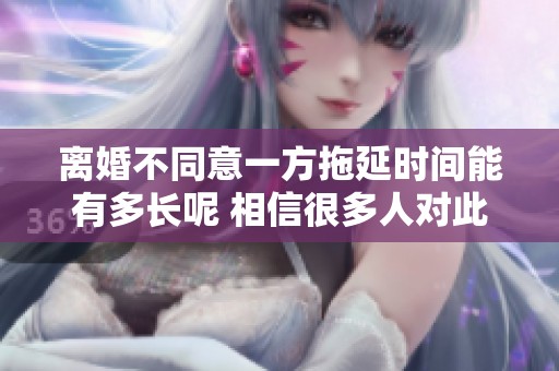 离婚不同意一方拖延时间能有多长呢 相信很多人对此都很关心
