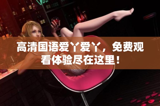 高清国语爱丫爱丫，免费观看体验尽在这里！