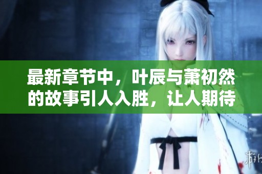 最新章节中，叶辰与萧初然的故事引人入胜，让人期待更多内容