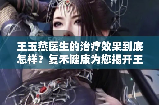 王玉燕医生的治疗效果到底怎样？复禾健康为您揭开王玉燕的真实口碑！