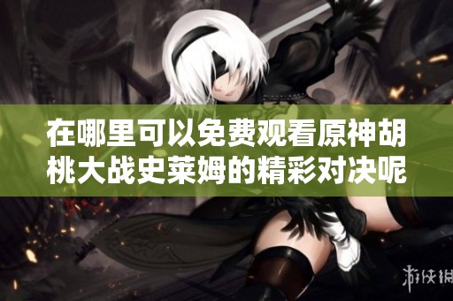 在哪里可以免费观看原神胡桃大战史莱姆的精彩对决呢