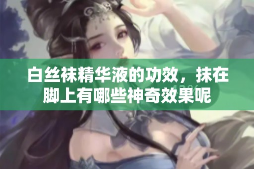 白丝袜精华液的功效，抹在脚上有哪些神奇效果呢