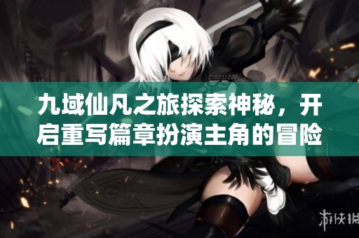 九域仙凡之旅探索神秘，开启重写篇章扮演主角的冒险之路