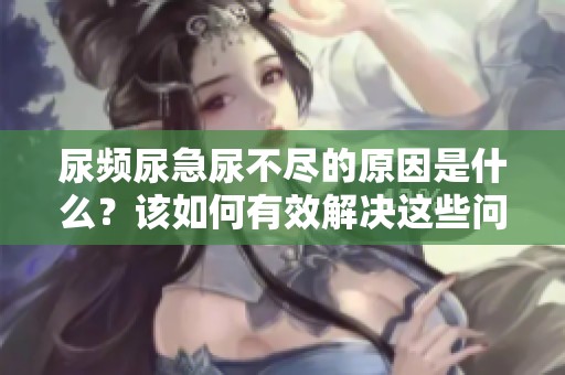 尿频尿急尿不尽的原因是什么？该如何有效解决这些问题呢？