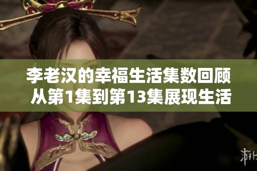 李老汉的幸福生活集数回顾 从第1集到第13集展现生活的点滴乐趣