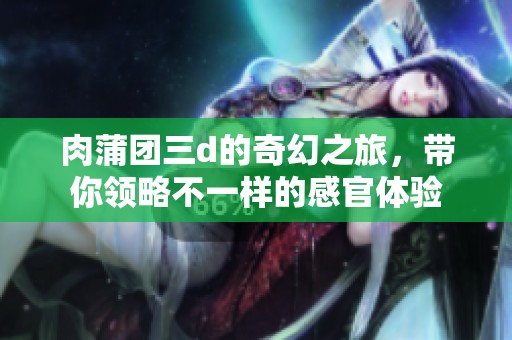 肉蒲团三d的奇幻之旅，带你领略不一样的感官体验
