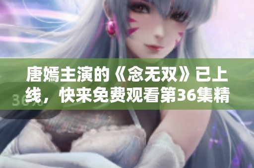 唐嫣主演的《念无双》已上线，快来免费观看第36集精彩内容吧