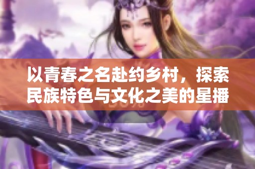 以青春之名赴约乡村，探索民族特色与文化之美的星播客旅程