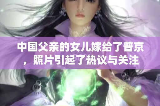 中国父亲的女儿嫁给了普京，照片引起了热议与关注