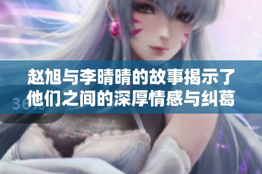 赵旭与李晴晴的故事揭示了他们之间的深厚情感与纠葛。两人共同面对的挑战也让人深思。