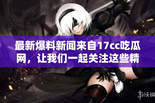 最新爆料新闻来自17cc吃瓜网，让我们一起关注这些精彩内容！