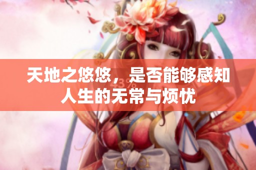 天地之悠悠，是否能够感知人生的无常与烦忧