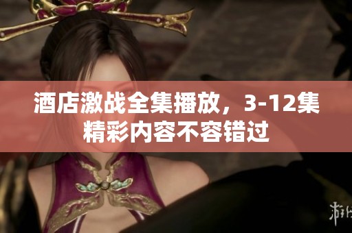 酒店激战全集播放，3-12集精彩内容不容错过