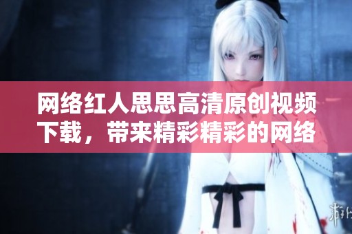 网络红人思思高清原创视频下载，带来精彩精彩的网络红人思思视频内容