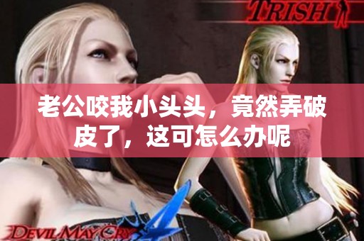 老公咬我小头头，竟然弄破皮了，这可怎么办呢