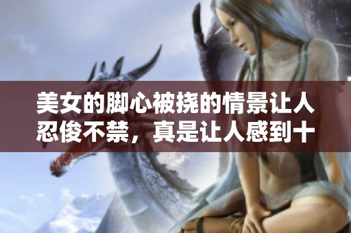 美女的脚心被挠的情景让人忍俊不禁，真是让人感到十分有趣