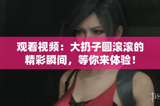 观看视频：大扔子圆滚滚的精彩瞬间，等你来体验！