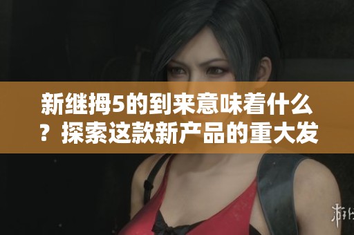 新继拇5的到来意味着什么？探索这款新产品的重大发现与影响。