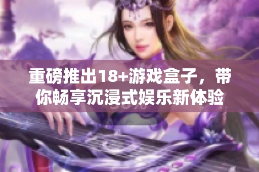重磅推出18+游戏盒子，带你畅享沉浸式娱乐新体验