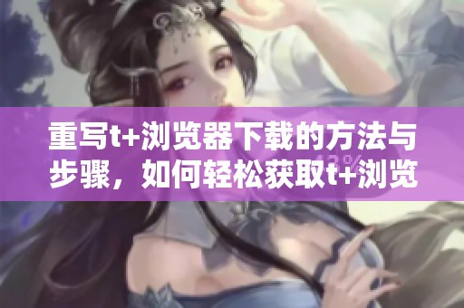 重写t+浏览器下载的方法与步骤，如何轻松获取t+浏览器的下载链接