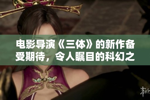电影导演《三体》的新作备受期待，令人瞩目的科幻之旅即将来临