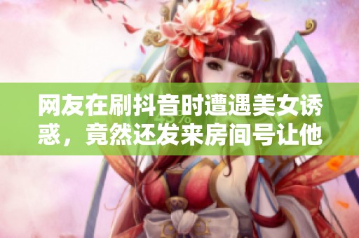 网友在刷抖音时遭遇美女诱惑，竟然还发来房间号让他去探秘
