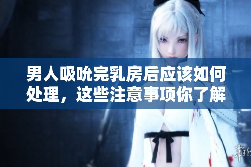男人吸吮完乳房后应该如何处理，这些注意事项你了解了吗