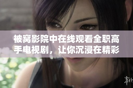 被窝影院中在线观看全职高手电视剧，让你沉浸在精彩的电竞世界里