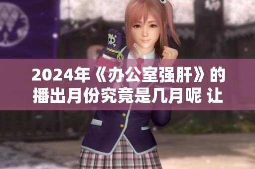 2024年《办公室强肝》的播出月份究竟是几月呢 让我们一起期待吧