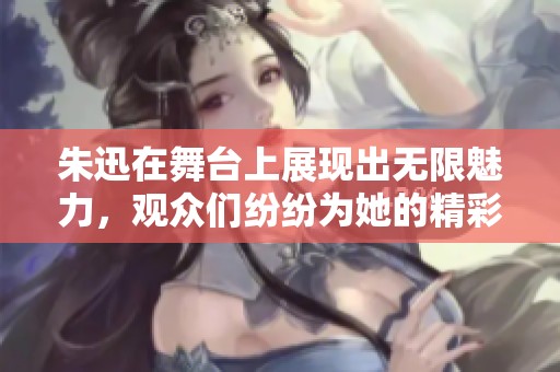 朱迅在舞台上展现出无限魅力，观众们纷纷为她的精彩表演喝彩。