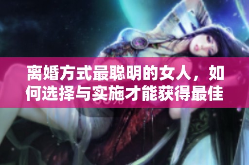 离婚方式最聪明的女人，如何选择与实施才能获得最佳结果