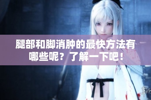 腿部和脚消肿的最快方法有哪些呢？了解一下吧！