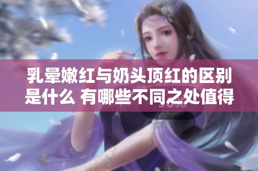 乳晕嫩红与奶头顶红的区别是什么 有哪些不同之处值得注意