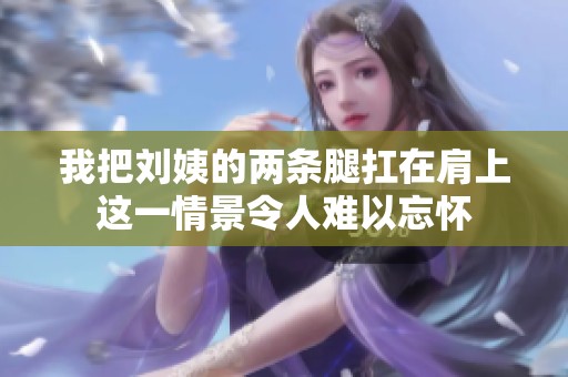 我把刘姨的两条腿扛在肩上这一情景令人难以忘怀