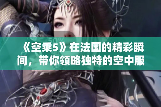 《空乘5》在法国的精彩瞬间，带你领略独特的空中服务体验