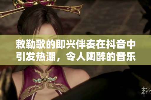 敕勒歌的即兴伴奏在抖音中引发热潮，令人陶醉的音乐体验