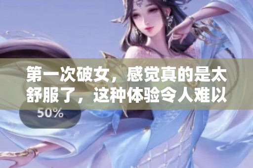 第一次破女，感觉真的是太舒服了，这种体验令人难以忘怀。