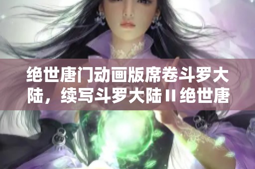 绝世唐门动画版席卷斗罗大陆，续写斗罗大陆Ⅱ绝世唐门的精彩传奇