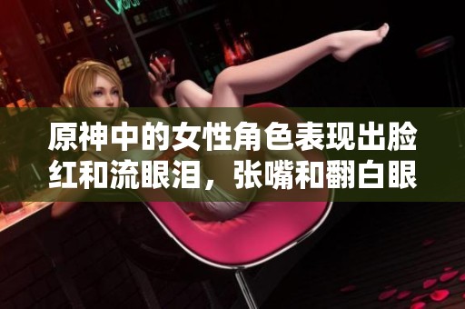 原神中的女性角色表现出脸红和流眼泪，张嘴和翻白眼的各种情绪。