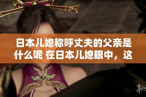 日本儿媳称呼丈夫的父亲是什么呢 在日本儿媳眼中，这个称呼有什么特别之处呢