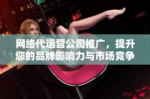 网络代运营公司推广，提升您的品牌影响力与市场竞争力