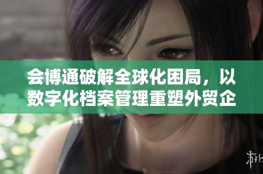 会博通破解全球化困局，以数字化档案管理重塑外贸企业未来
