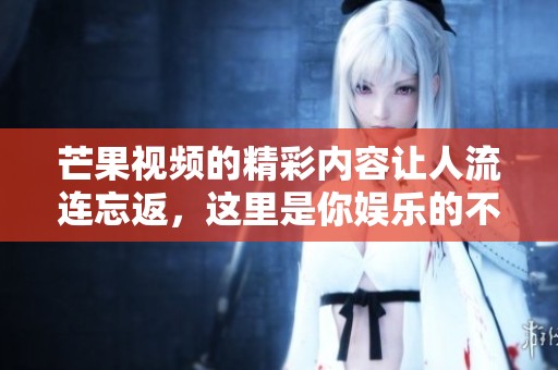 芒果视频的精彩内容让人流连忘返，这里是你娱乐的不二选择