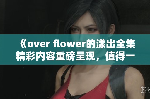 《over flower的漾出全集精彩内容重磅呈现，值得一看不容错过》