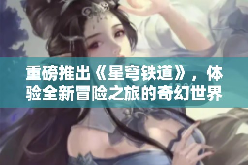 重磅推出《星穹铁道》，体验全新冒险之旅的奇幻世界！