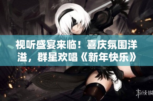 视听盛宴来临！喜庆氛围洋溢，群星欢唱《新年快乐》将为您呈现